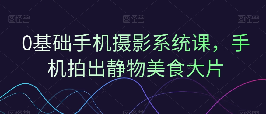 0基础手机摄影系统课，手机拍出静物美食大片-策里行间