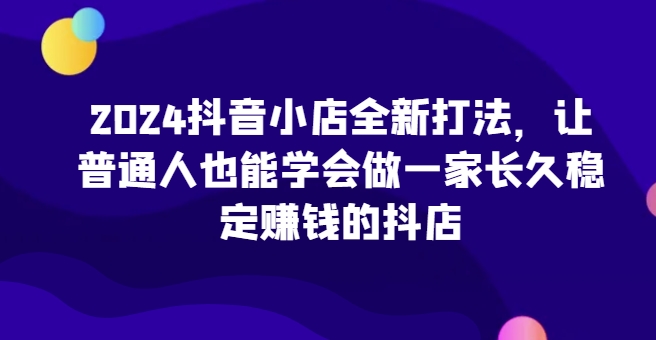 2024抖音小店全新打法，让普通人也能学会做一家长久稳定赚钱的抖店(更新)-策里行间