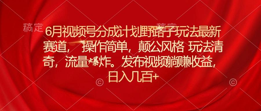 6月视频号分成计划野路子玩法最新赛道操作简单，颠公风格玩法清奇，流…-策里行间