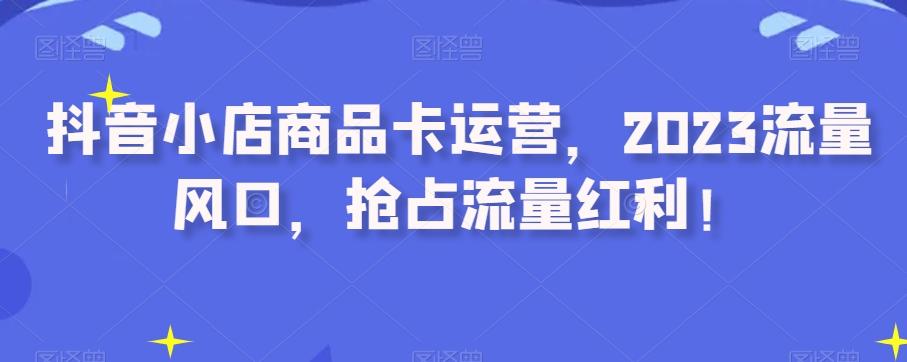 抖音小店商品卡运营，2023流量风口，抢占流量红利！-策里行间