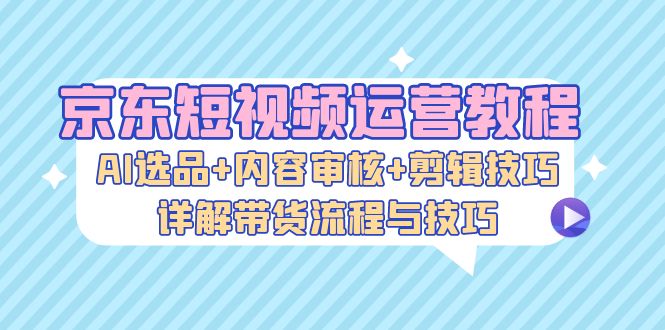 京东短视频运营教程：AI选品+内容审核+剪辑技巧，详解带货流程与技巧-策里行间