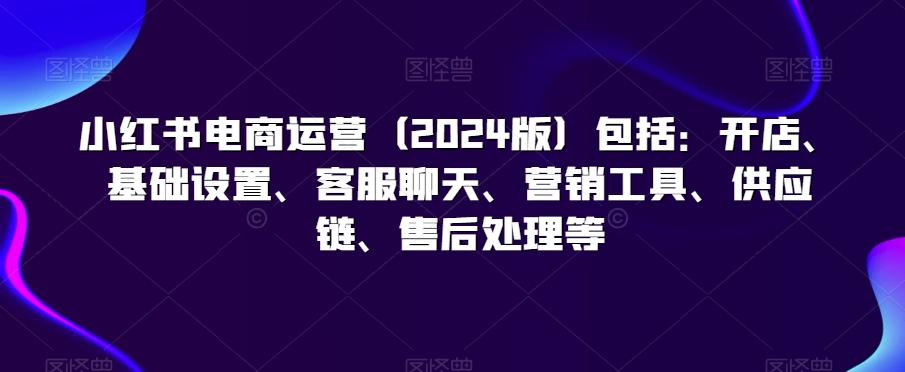 小红书电商运营(2024版)包括：开店、基础设置、客服聊天、营销工具、供应链、售后处理等-策里行间