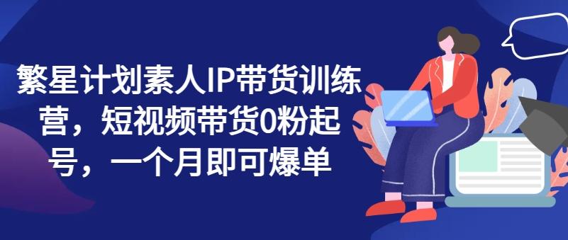 繁星计划素人IP带货训练营，短视频带货0粉起号，一个月即可爆单-策里行间