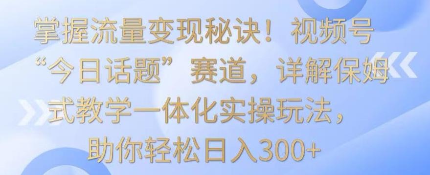 掌握流量变现秘诀！视频号“今日话题”赛道，详解保姆式教学一体化实操玩法，助你轻松日入300+【揭秘】-策里行间